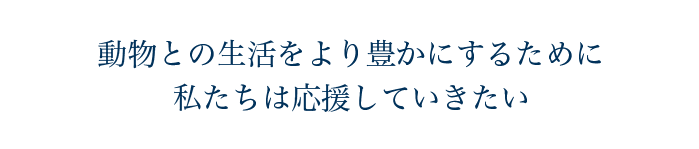 動物との生活をより豊かにするために私たちは応援していきたい